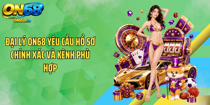 Đại lý ON68 yêu cầu hồ sơ chính xác và kênh phù hợp